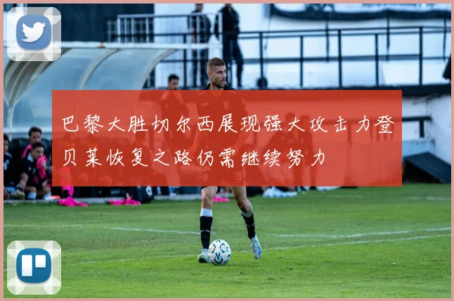 巴黎大胜切尔西展现强大攻击力登贝莱恢复之路仍需继续努力