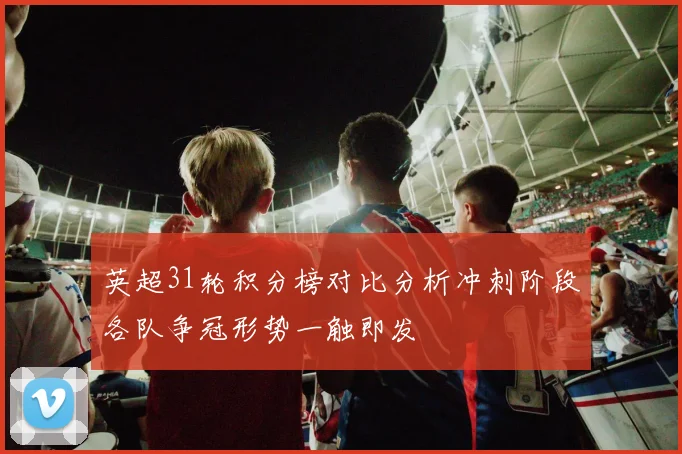 英超31轮积分榜对比分析冲刺阶段各队争冠形势一触即发