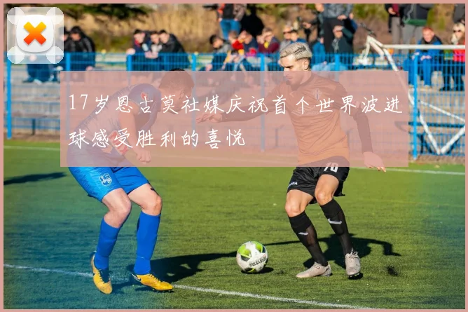 17岁恩古莫社媒庆祝首个世界波进球感受胜利的喜悦