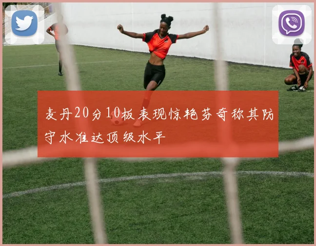 麦丹20分10板表现惊艳芬奇称其防守水准达顶级水平