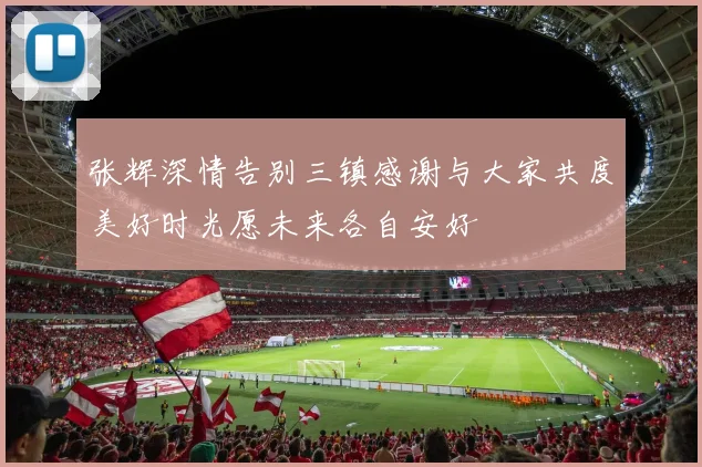 张辉深情告别三镇感谢与大家共度美好时光愿未来各自安好