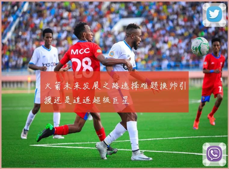 火箭未来发展之路选择难题换帅引援还是追逐超级巨星