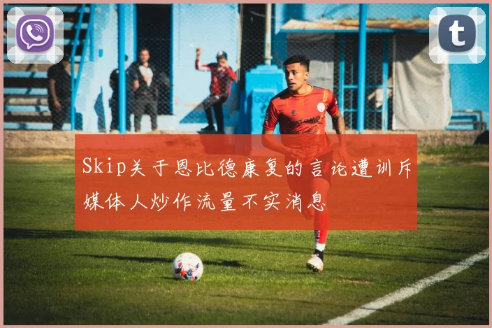 Skip关于恩比德康复的言论遭训斥媒体人炒作流量不实消息