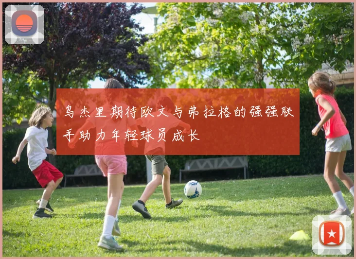 乌杰里期待欧文与弗拉格的强强联手助力年轻球员成长