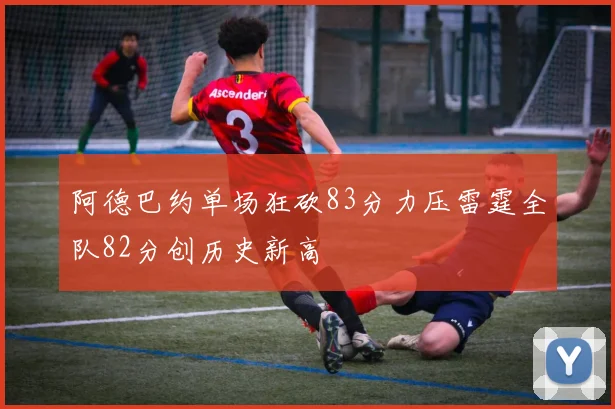 阿德巴约单场狂砍83分力压雷霆全队82分创历史新高