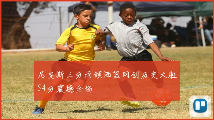 尼克斯三分雨倾洒篮网创历史大胜54分震撼全场