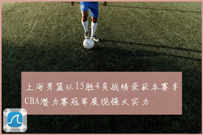 上海男篮以15胜4负战绩荣获本赛季CBA潜力赛冠军展现强大实力