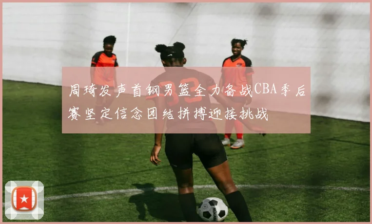 周琦发声首钢男篮全力备战CBA季后赛坚定信念团结拼搏迎接挑战