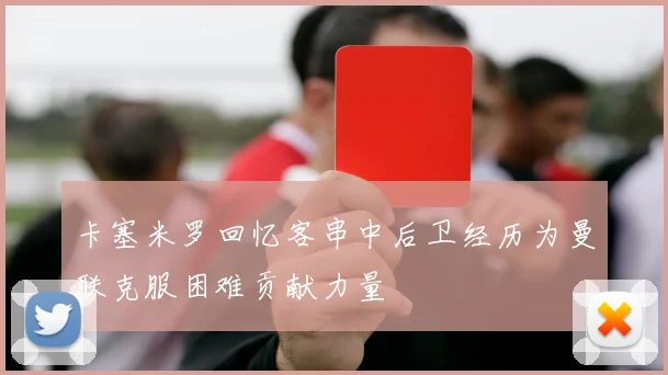 卡塞米罗回忆客串中后卫经历为曼联克服困难贡献力量