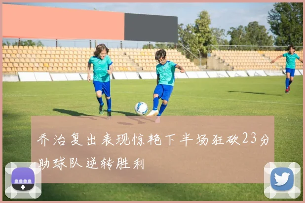 乔治复出表现惊艳下半场狂砍23分助球队逆转胜利