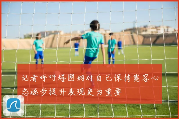 记者呼吁塔图姆对自己保持宽容心态逐步提升表现更为重要