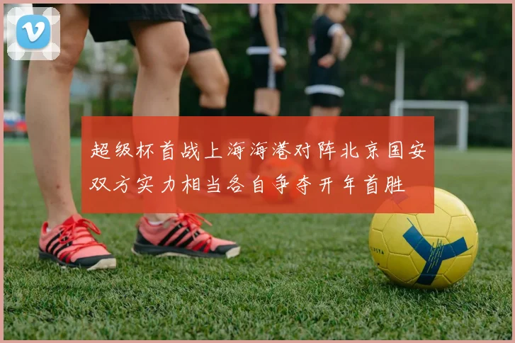 超级杯首战上海海港对阵北京国安双方实力相当各自争夺开年首胜